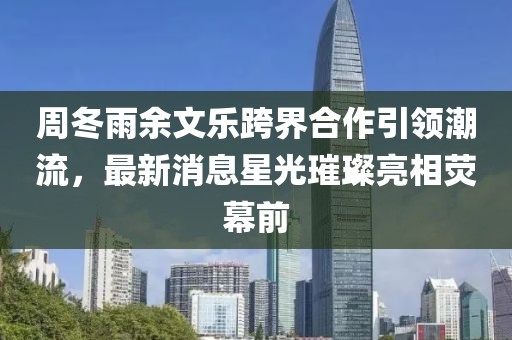 周冬雨余文樂跨界合作引領潮流，最新消息星光璀璨亮相熒幕前