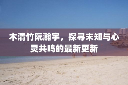 木清竹阮瀚宇，探尋未知與心靈共鳴的最新更新