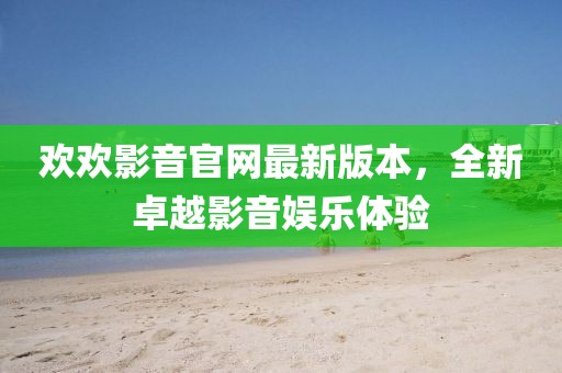歡歡影音官網(wǎng)最新版本，全新卓越影音娛樂體驗