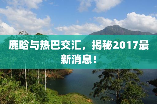 鹿晗與熱巴交匯，揭秘2017最新消息！