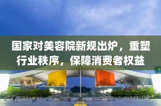 國家對美容院新規(guī)出爐，重塑行業(yè)秩序，保障消費者權(quán)益