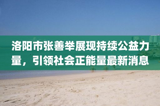 洛陽(yáng)市張善舉展現(xiàn)持續(xù)公益力量，引領(lǐng)社會(huì)正能量最新消息