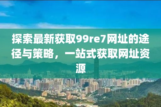探索最新獲取99re7網(wǎng)址的途徑與策略，一站式獲取網(wǎng)址資源