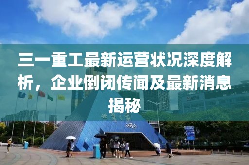 三一重工最新運營狀況深度解析，企業(yè)倒閉傳聞及最新消息揭秘
