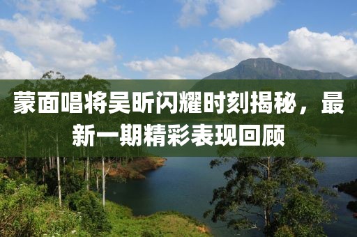蒙面唱將吳昕閃耀時(shí)刻揭秘，最新一期精彩表現(xiàn)回顧