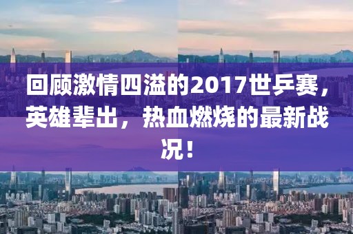 回顧激情四溢的2017世乒賽，英雄輩出，熱血燃燒的最新戰(zhàn)況！