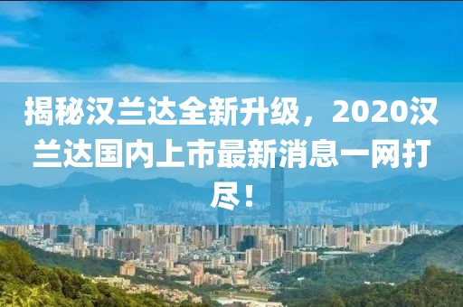 揭秘漢蘭達全新升級，2020漢蘭達國內上市最新消息一網打盡！