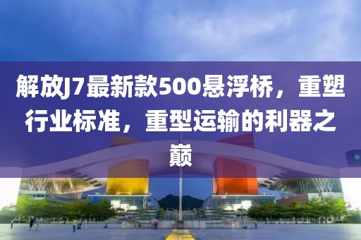 解放J7最新款500懸浮橋，重塑行業(yè)標(biāo)準(zhǔn)，重型運(yùn)輸?shù)睦髦畮p