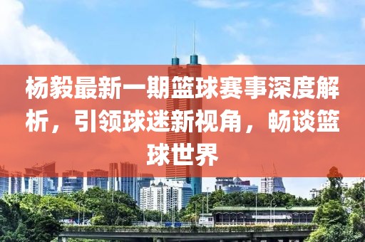 楊毅最新一期籃球賽事深度解析，引領(lǐng)球迷新視角，暢談籃球世界
