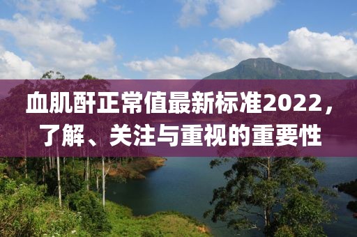 血肌酐正常值最新標(biāo)準(zhǔn)2022，了解、關(guān)注與重視的重要性
