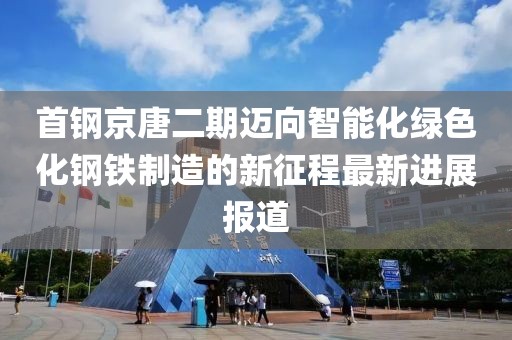 首鋼京唐二期邁向智能化綠色化鋼鐵制造的新征程最新進展報道
