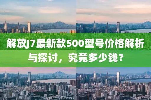 解放J7最新款500型號價格解析與探討，究竟多少錢？