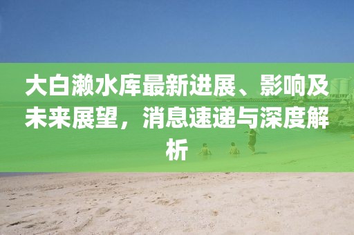 大白瀨水庫最新進展、影響及未來展望，消息速遞與深度解析