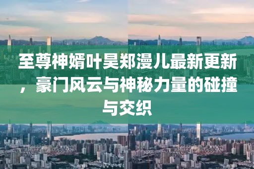 至尊神婿葉昊鄭漫兒最新更新，豪門風(fēng)云與神秘力量的碰撞與交織
