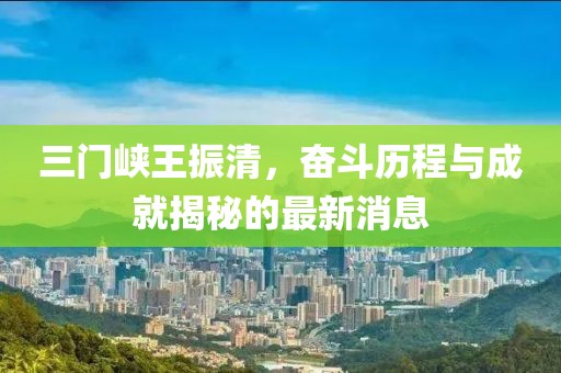 三門峽王振清，奮斗歷程與成就揭秘的最新消息