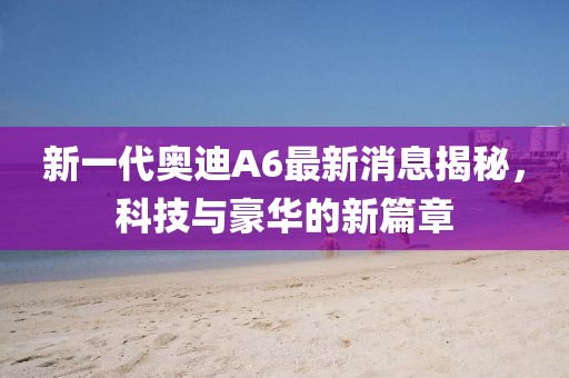 新一代奧迪A6最新消息揭秘，科技與豪華的新篇章