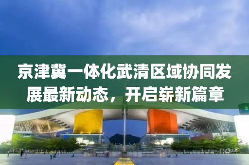 京津冀一體化武清區(qū)域協(xié)同發(fā)展最新動態(tài)，開啟嶄新篇章