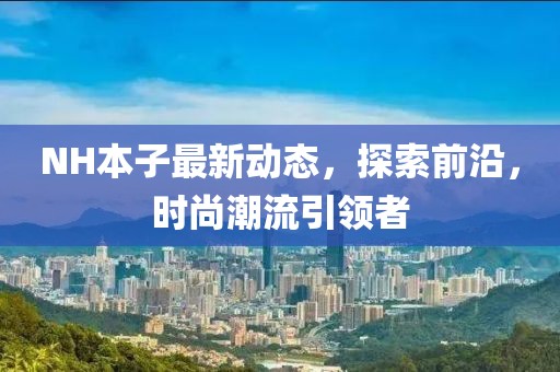 NH本子最新動(dòng)態(tài)，探索前沿，時(shí)尚潮流引領(lǐng)者