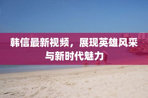 韓信最新視頻，展現(xiàn)英雄風(fēng)采與新時(shí)代魅力