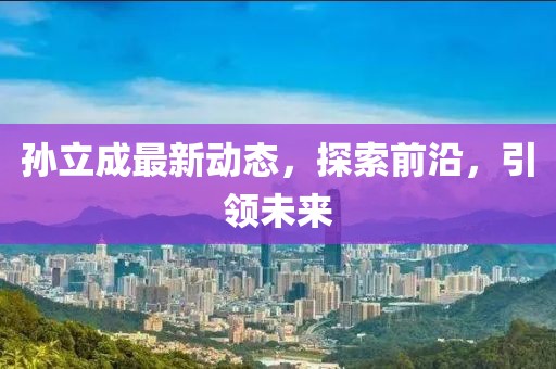 孫立成最新動態(tài)，探索前沿，引領(lǐng)未來