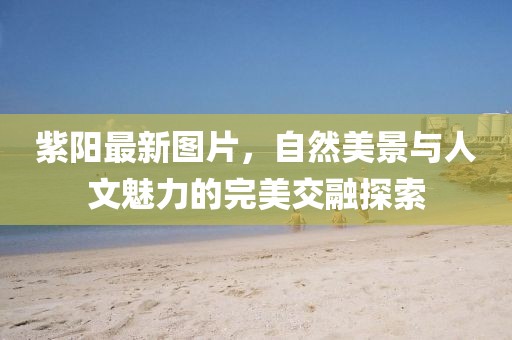 紫陽(yáng)最新圖片，自然美景與人文魅力的完美交融探索