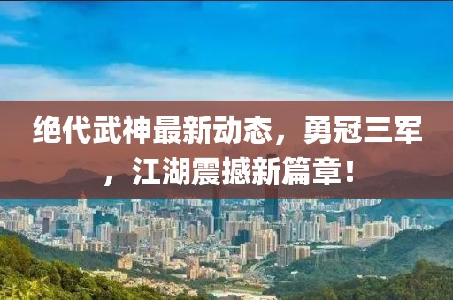 絕代武神最新動(dòng)態(tài)，勇冠三軍，江湖震撼新篇章！