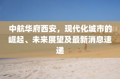 中航華府西安，現(xiàn)代化城市的崛起、未來展望及最新消息速遞