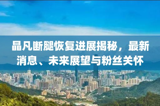 晶凡斷腿恢復(fù)進展揭秘，最新消息、未來展望與粉絲關(guān)懷