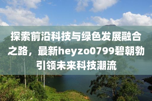 探索前沿科技與綠色發(fā)展融合之路，最新heyzo0799碧朝勃引領(lǐng)未來(lái)科技潮流