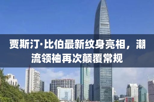 賈斯汀·比伯最新紋身亮相，潮流領(lǐng)袖再次顛覆常規(guī)
