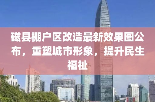磁縣棚戶區(qū)改造最新效果圖公布，重塑城市形象，提升民生福祉