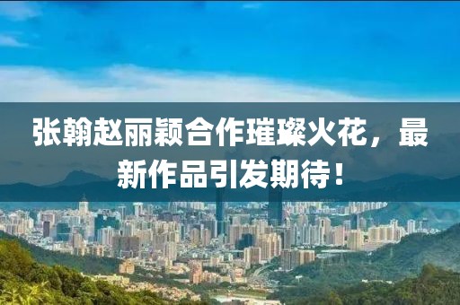 張翰趙麗穎合作璀璨火花，最新作品引發(fā)期待！