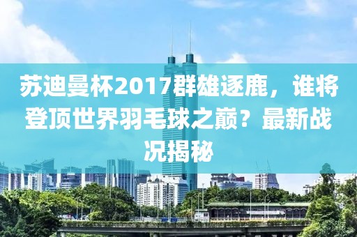 蘇迪曼杯2017群雄逐鹿，誰將登頂世界羽毛球之巔？最新戰(zhàn)況揭秘