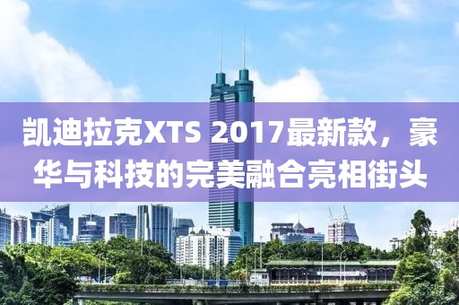 凱迪拉克XTS 2017最新款，豪華與科技的完美融合亮相街頭