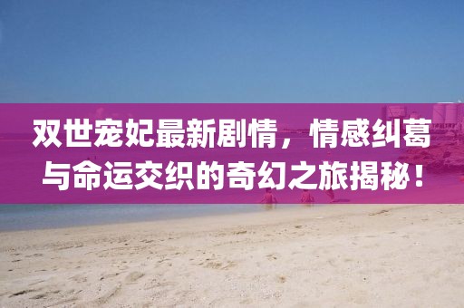 雙世寵妃最新劇情，情感糾葛與命運(yùn)交織的奇幻之旅揭秘！