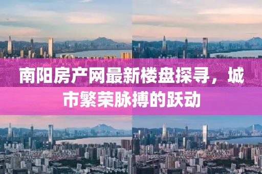 南陽房產(chǎn)網(wǎng)最新樓盤探尋，城市繁榮脈搏的躍動