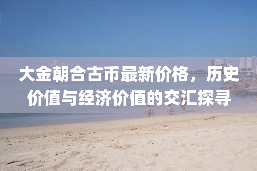 大金朝合古幣最新價格，歷史價值與經(jīng)濟價值的交匯探尋