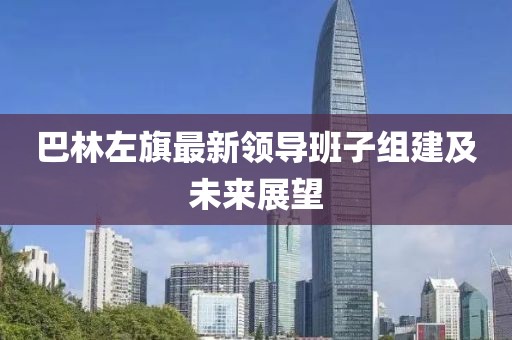 巴林左旗最新領(lǐng)導(dǎo)班子組建及未來展望