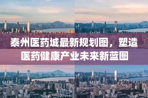 泰州醫(yī)藥城最新規(guī)劃圖，塑造醫(yī)藥健康產(chǎn)業(yè)未來新藍(lán)圖