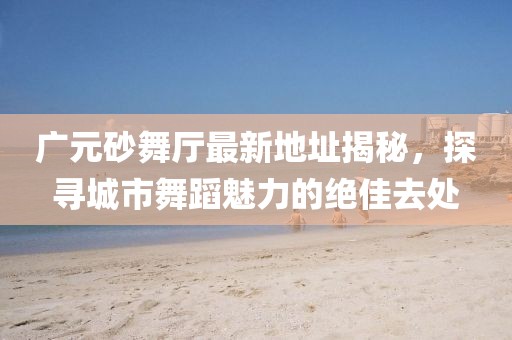 廣元砂舞廳最新地址揭秘，探尋城市舞蹈魅力的絕佳去處