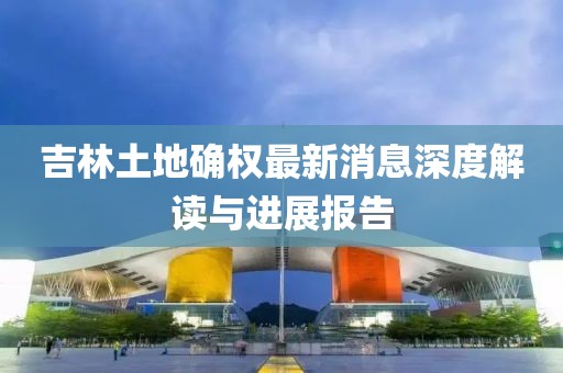 吉林土地確權(quán)最新消息深度解讀與進(jìn)展報(bào)告