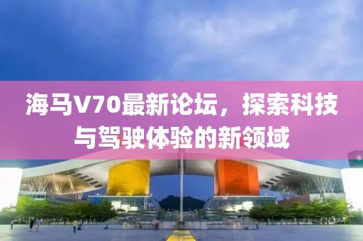 海馬V70最新論壇，探索科技與駕駛體驗(yàn)的新領(lǐng)域