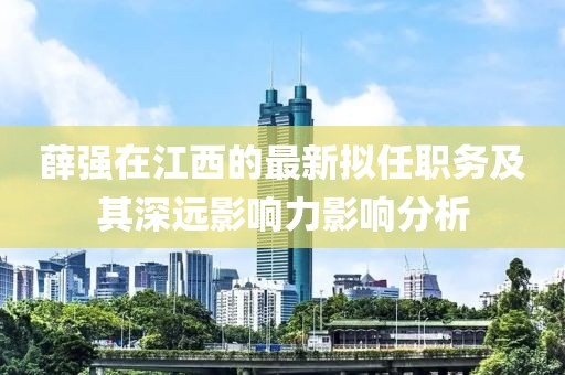 薛強在江西的最新擬任職務及其深遠影響力影響分析