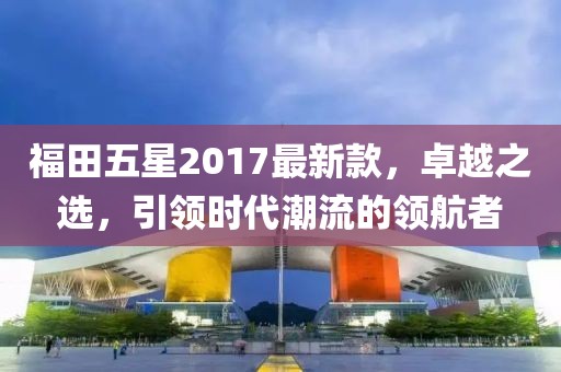 福田五星2017最新款，卓越之選，引領(lǐng)時代潮流的領(lǐng)航者