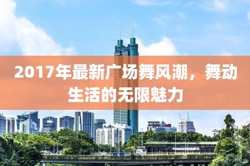 2017年最新廣場舞風(fēng)潮，舞動生活的無限魅力