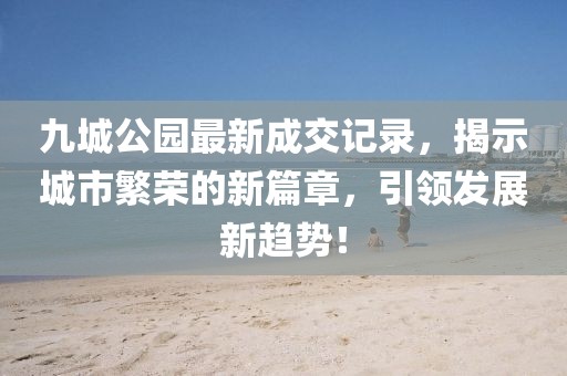 九城公園最新成交記錄，揭示城市繁榮的新篇章，引領(lǐng)發(fā)展新趨勢！