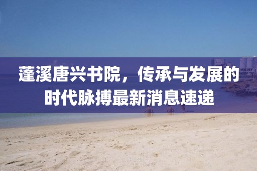 蓬溪唐興書院，傳承與發(fā)展的時(shí)代脈搏最新消息速遞