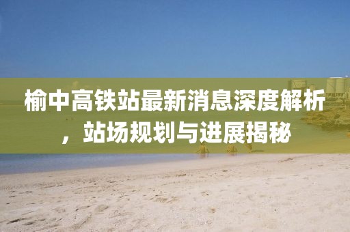 榆中高鐵站最新消息深度解析，站場(chǎng)規(guī)劃與進(jìn)展揭秘